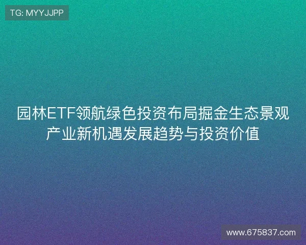 园林ETF领航绿色投资布局掘金生态景观产业新机遇发展趋势与投资价值